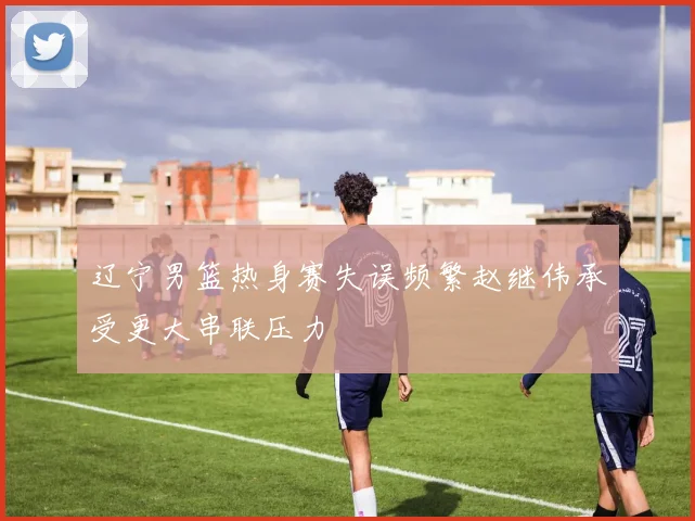 辽宁男篮热身赛失误频繁赵继伟承受更大串联压力