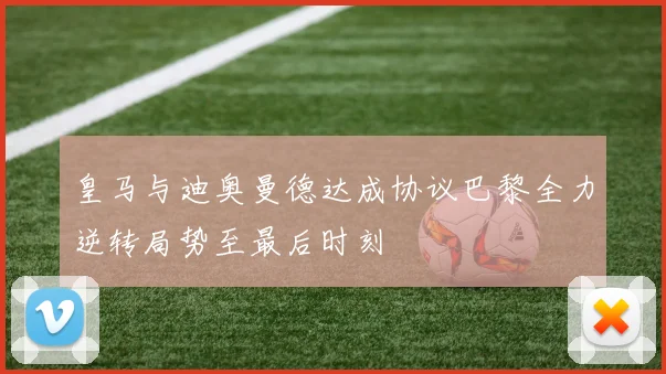 皇马与迪奥曼德达成协议巴黎全力逆转局势至最后时刻