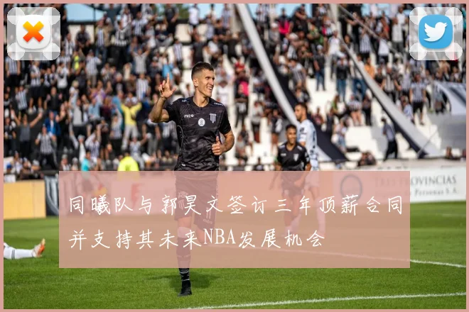 同曦队与郭昊文签订三年顶薪合同并支持其未来NBA发展机会